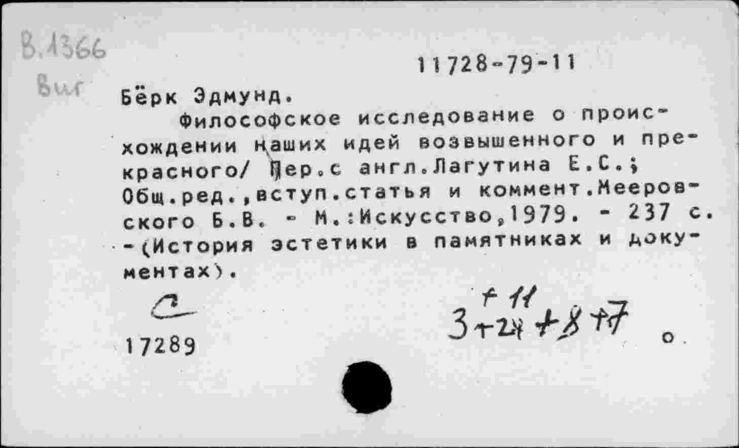 ﻿В.4Ш
11728-79-11
Бёрк Эдмунд.
Философское исследование о происхождении н^аших идей возвышенного и прекрасного/ Чер.с англ.Лагутина Е.С.; Общ.ред.,вступ.стать я и коммент.Мееров-ского Б.В. - МИскусство , 1979. - 237 с. -^История эстетики в памятниках и документах) .
1 7289